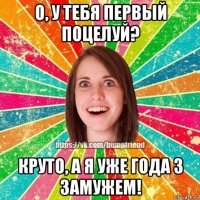 о, у тебя первый поцелуй? круто, а я уже года 3 замужем!