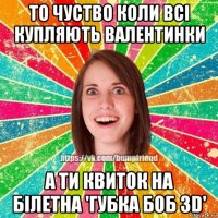 то чуство коли всі купляють валентинки а ти квиток на білетна 'губка боб 3d'