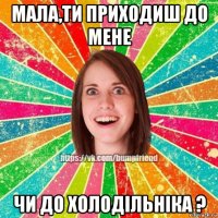 мала,ти приходиш до мене чи до холодільніка ?