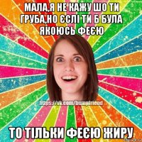 мала,я не кажу шо ти груба,но єслі ти б була якоюсь феєю то тільки феєю жиру