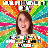 мала, я не кажу що ти жирна просто ше троха, і ти почнеш щоки в ліфчик заправляти