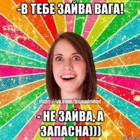 -в тебе зайва вага! - не зайва, а запасна)))