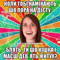 коли тобі намікають шо пора на дієту: -блять, ти шо кішка і маєш дев*ять житух?