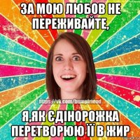 за мою любов не переживайте, я,як єдінорожка перетворюю її в жир