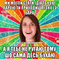 ми могли стати ідіальною парою ти приходиш пізно із бара а я тебе не ругаю тому шо сама десь бухаю