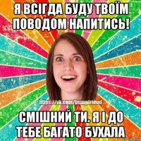 я всігда буду твоїм поводом напитись! смішний ти. я і до тебе багато бухала