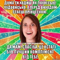 дома ти ходиш як лохнеське чудовисько, а перед виходом стаєш прінцескою.. - да мам..спасіба..це кстаті був лучший комплімєнт від тебе