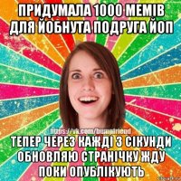 придумала 1000 мемів для йобнута подруга йоп тепер через кажді 3 сікунди обновляю странічку жду поки опублікують