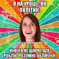 я на уроці - як політик: ніфіга не шарю, але роблю розумне обличчя.