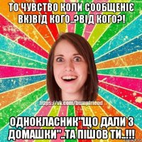 то чувство коли сообщеніє вк)від кого..?від кого?! однокласник"що дали з домашки"..та пішов ти..!!!