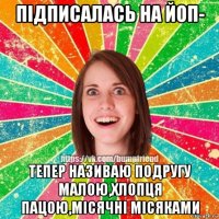 підписалась на йоп- тепер називаю подругу малою,хлопця пацою,місячні місяками