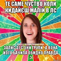 те саме чуство коли кидайєш малій в лс запис зі стіни групи , а вона його бачила обидно правда ?