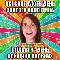 всі святкують день святого валентина і тількі я - день психічно больних