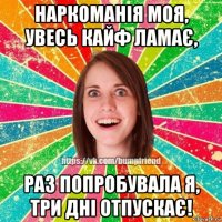 наркоманія моя, увесь кайф ламає, раз попробувала я, три дні отпускає!