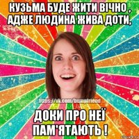 кузьма буде жити вічно , адже людина жива доти, доки про неї пам'ятають !