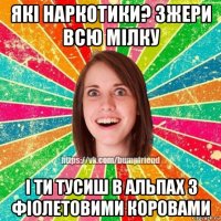 які наркотики? зжери всю мілку і ти тусиш в альпах з фіолетовими коровами