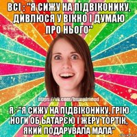 всі : "я сижу на підвіконику, дивлюся у вікно і думаю про нього" я : "я сижу на підвіконику, грію ноги об ьатарєю і жеру тортік, який подарувала мала"