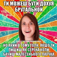 ти можеш бути дохуя брутальной но який в тому толк, якшо ти пищиш як серена коли бачиш малесенького паучка