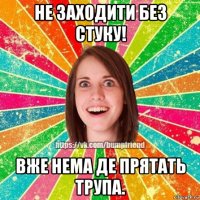 не заходити без стуку! вже нема де прятать трупа.