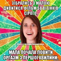 зібрались з малою дивитися фільм 50 вітінків сірого. мала почала ловити оргазм з першої хвилини.