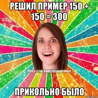 решил пример 150 + 150 = 300 прикольно было