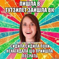 пишла в тутзилет,зайшла вк сидила,сидила поки ненагадала шо прийшла посрать