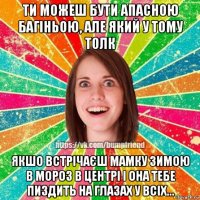 ти можеш бути апасною багіньою, але який у тому толк якшо встрічаєш мамку зимою в мороз в центрі і она тебе пиздить на глазах у всіх...