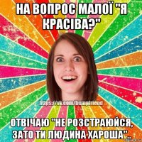 на вопрос малої "я красіва?" отвічаю "не розстраюйся, зато ти людина хароша"..