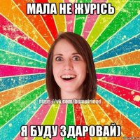 мала не журісь я буду здаровай)