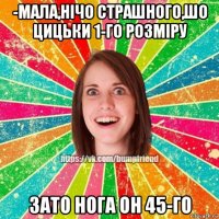 -мала,нічо страшного,шо цицьки 1-го розміру зато нога он 45-го