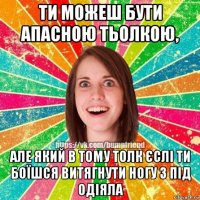 ти можеш бути апасною тьолкою, але який в тому толк єслі ти боїшся витягнути ногу з під одіяла