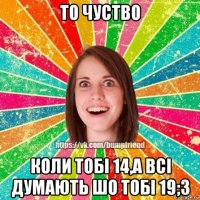 то чуство коли тобі 14,а всі думають шо тобі 19;3