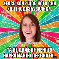 хтось хоче щоб його сни хоч іноді збувалися, та не дай бог мені ту наркоманію пережити...