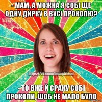 - мам, а можна я собі ще одну дирку в вусі проколю? - то вже й сраку собі проколи, шоб не мало було