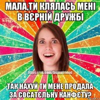 мала,ти клялась мені в вєрній дружбі так нахуй ти мене продала за сосатєльну канфєту?