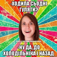 -ходила сьодні гуляти? -ну да, до холодільніка і назад