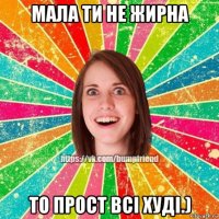 мала ти не жирна то прост всі худі.)