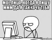 мое лицо, когда я пишу ммм да я так хочу тебя 
