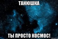 танюшка ты просто космос!