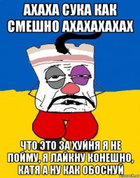 ахаха сука как смешно ахахахахах что это за хуйня я не пойму, я лайкну конешно, катя а ну как обоснуй