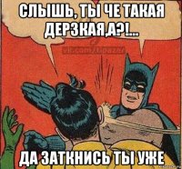слышь, ты че такая дерзкая,а?!... да заткнись ты уже