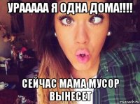 урааааа я одна дома!!!! сейчас мама мусор вынесет