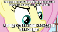 так,если не поставиш лайк(или клас)(для тупих,кто незнает,что такое лайк) я приду к тебе и мои крокодили тебя сьедят