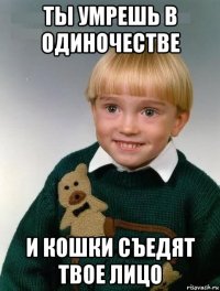 ты умрешь в одиночестве и кошки съедят твое лицо