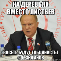 на деревьях вместо листьев висеть будут ельцинисты © г. зюганов