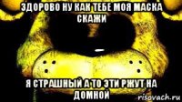 здорово ну как тебе моя маска скажи я страшный а то эти ржут на домной