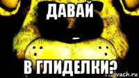давай в глиделки?