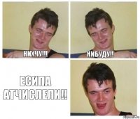 НИХЧУ!!! НИБУДУ!! ЕСИПА АТЧИСЛЕЛИ!!