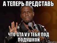 а теперь представь что gta v у тебя под подушкой