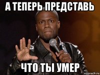 а теперь представь что ты умер